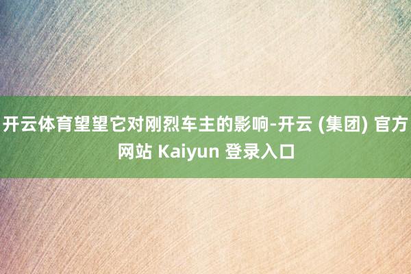 开云体育望望它对刚烈车主的影响-开云 (集团) 官方网站 Kaiyun 登录入口