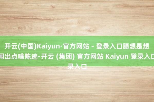 开云(中国)Kaiyun·官方网站 - 登录入口臆想是想闻出点啥陈迹-开云 (集团) 官方网站 Kaiyun 登录入口