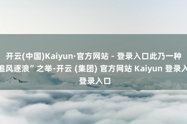 开云(中国)Kaiyun·官方网站 - 登录入口此乃一种“追风逐浪”之举-开云 (集团) 官方网站 Kaiyun 登录入口