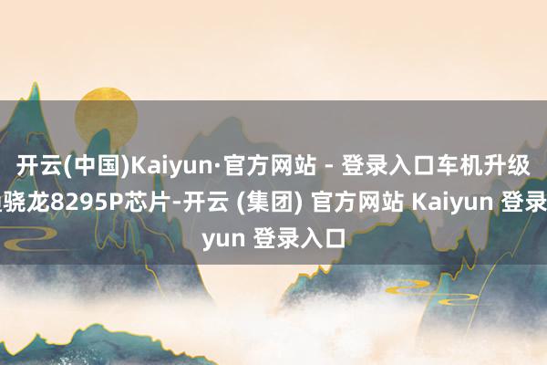 开云(中国)Kaiyun·官方网站 - 登录入口车机升级高通骁龙8295P芯片-开云 (集团) 官方网站 Kaiyun 登录入口