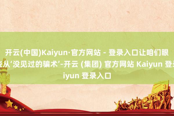 开云(中国)Kaiyun·官方网站 - 登录入口让咱们眼力那些从‘没见过的骗术’-开云 (集团) 官方网站 Kaiyun 登录入口