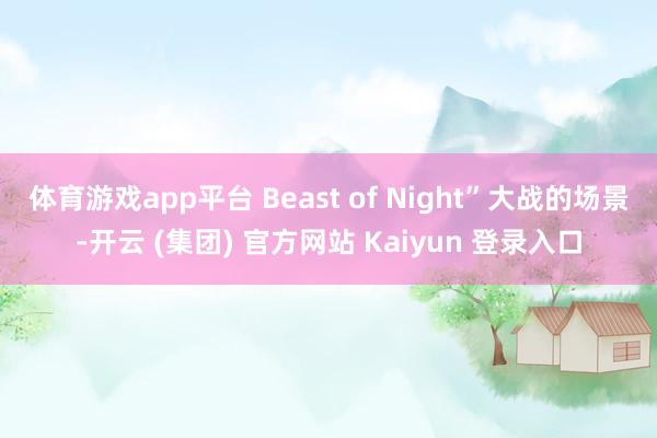 体育游戏app平台 Beast of Night”大战的场景-开云 (集团) 官方网站 Kaiyun 登录入口