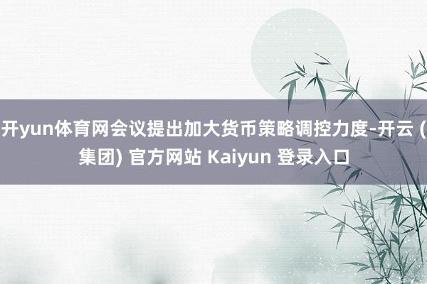 开yun体育网会议提出加大货币策略调控力度-开云 (集团) 官方网站 Kaiyun 登录入口