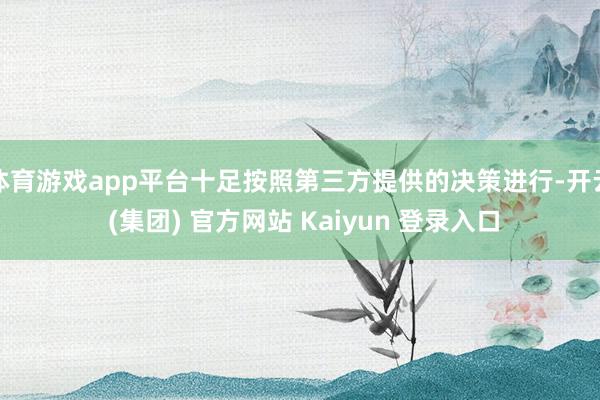 体育游戏app平台十足按照第三方提供的决策进行-开云 (集团) 官方网站 Kaiyun 登录入口