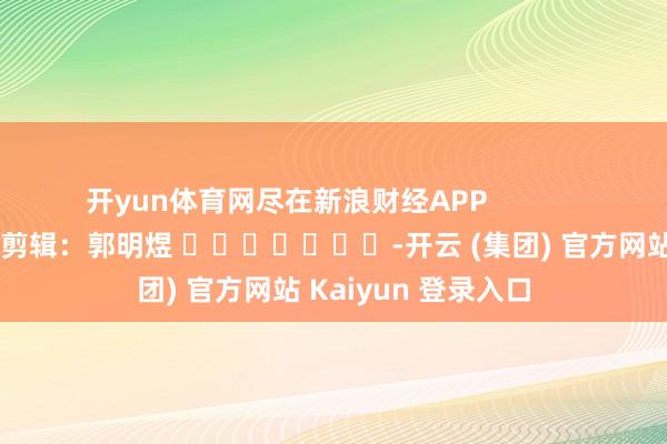 开yun体育网尽在新浪财经APP            						包袱剪辑：郭明煜 							-开云 (集团) 官方网站 Kaiyun 登录入口