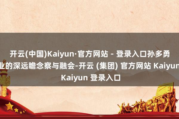开云(中国)Kaiyun·官方网站 - 登录入口孙多勇依托对行业的深远瞻念察与融会-开云 (集团) 官方网站 Kaiyun 登录入口