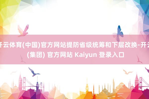 开云体育(中国)官方网站提防省级统筹和下层改换-开云 (集团) 官方网站 Kaiyun 登录入口