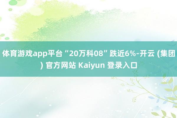 体育游戏app平台“20万科08”跌近6%-开云 (集团) 官方网站 Kaiyun 登录入口