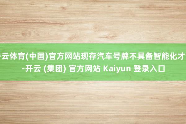 开云体育(中国)官方网站现存汽车号牌不具备智能化才调-开云 (集团) 官方网站 Kaiyun 登录入口