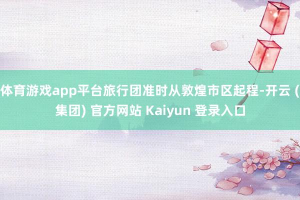 体育游戏app平台旅行团准时从敦煌市区起程-开云 (集团) 官方网站 Kaiyun 登录入口