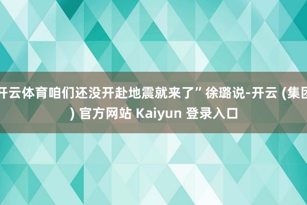 开云体育咱们还没开赴地震就来了”徐璐说-开云 (集团) 官方网站 Kaiyun 登录入口