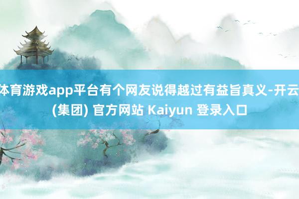 体育游戏app平台有个网友说得越过有益旨真义-开云 (集团) 官方网站 Kaiyun 登录入口