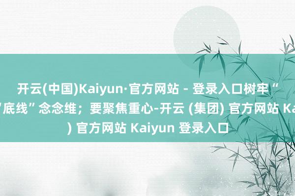 开云(中国)Kaiyun·官方网站 - 登录入口树牢“红线”强劲 和“底线”念念维；要聚焦重心-开云 (集团) 官方网站 Kaiyun 登录入口