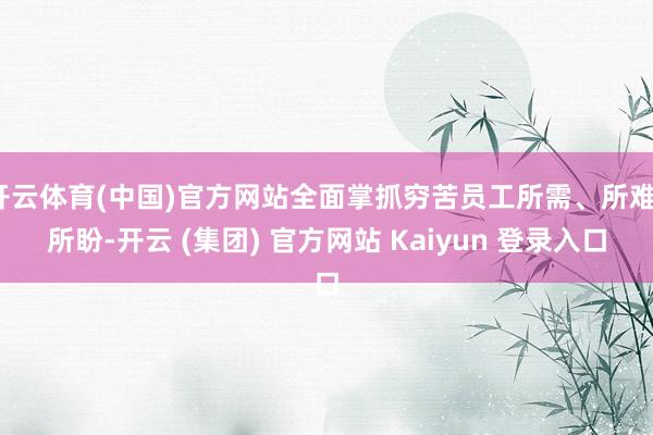 开云体育(中国)官方网站全面掌抓穷苦员工所需、所难、所盼-开云 (集团) 官方网站 Kaiyun 登录入口