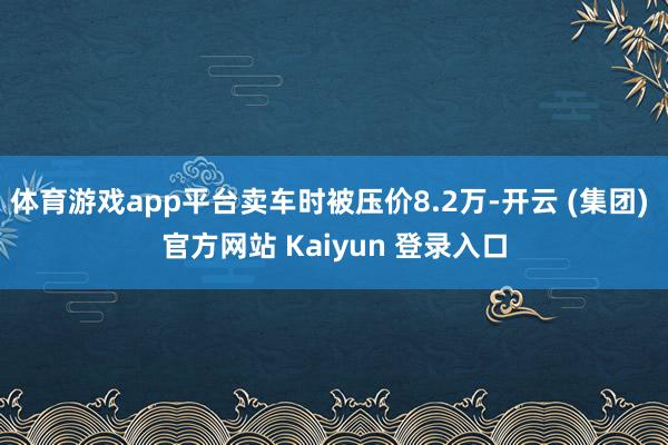 体育游戏app平台卖车时被压价8.2万-开云 (集团) 官方网站 Kaiyun 登录入口