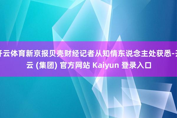 开云体育新京报贝壳财经记者从知情东说念主处获悉-开云 (集团) 官方网站 Kaiyun 登录入口