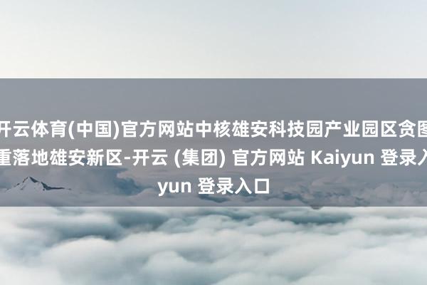 开云体育(中国)官方网站中核雄安科技园产业园区贪图郑重落地雄安新区-开云 (集团) 官方网站 Kaiyun 登录入口