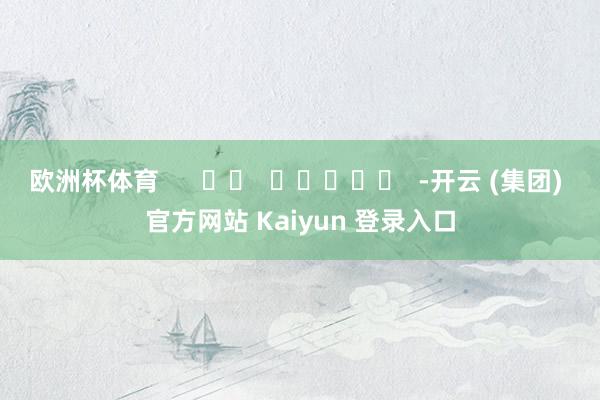 欧洲杯体育      		  					  -开云 (集团) 官方网站 Kaiyun 登录入口