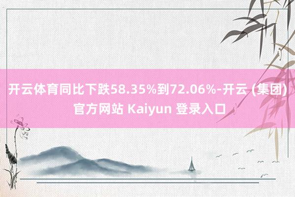 开云体育同比下跌58.35%到72.06%-开云 (集团) 官方网站 Kaiyun 登录入口