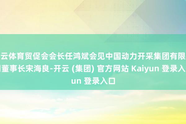 开云体育贸促会会长任鸿斌会见中国动力开采集团有限公司董事长宋海良-开云 (集团) 官方网站 Kaiyun 登录入口