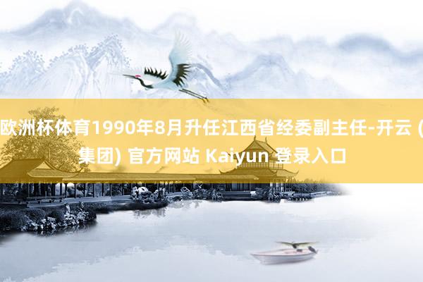 欧洲杯体育1990年8月升任江西省经委副主任-开云 (集团) 官方网站 Kaiyun 登录入口