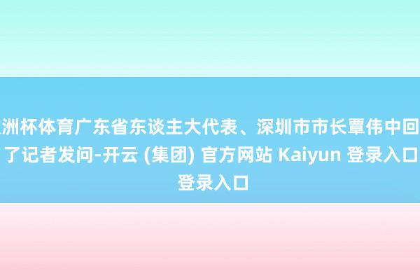 欧洲杯体育广东省东谈主大代表、深圳市市长覃伟中回话了记者发问-开云 (集团) 官方网站 Kaiyun 登录入口