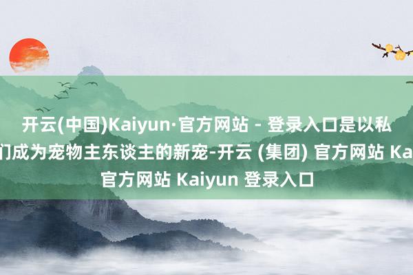 开云(中国)Kaiyun·官方网站 - 登录入口是以私有的外形让它们成为宠物主东谈主的新宠-开云 (集团) 官方网站 Kaiyun 登录入口