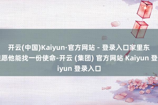 开云(中国)Kaiyun·官方网站 - 登录入口家里东谈主但愿他能找一份使命-开云 (集团) 官方网站 Kaiyun 登录入口