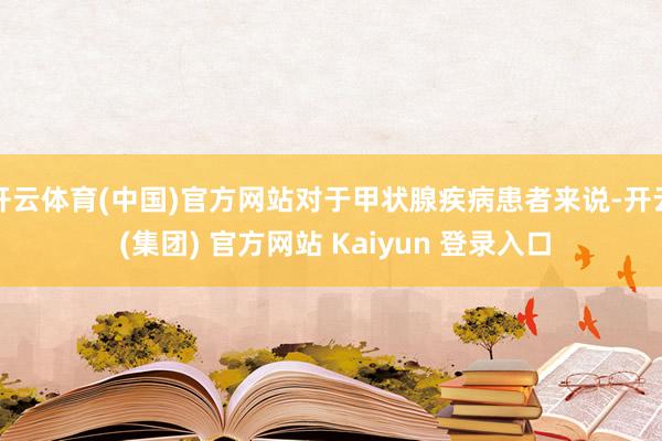 开云体育(中国)官方网站对于甲状腺疾病患者来说-开云 (集团) 官方网站 Kaiyun 登录入口