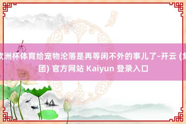 欧洲杯体育给宠物沦落是再等闲不外的事儿了-开云 (集团) 官方网站 Kaiyun 登录入口
