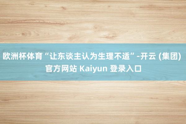 欧洲杯体育“让东谈主认为生理不适”-开云 (集团) 官方网站 Kaiyun 登录入口