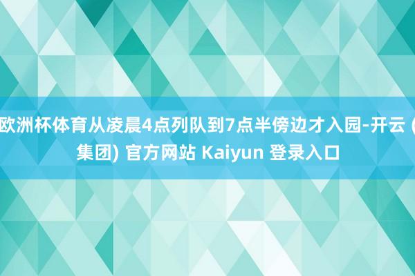 欧洲杯体育从凌晨4点列队到7点半傍边才入园-开云 (集团) 官方网站 Kaiyun 登录入口