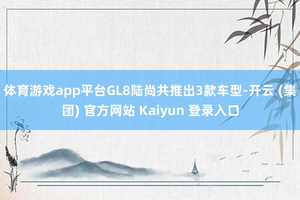 体育游戏app平台GL8陆尚共推出3款车型-开云 (集团) 官方网站 Kaiyun 登录入口
