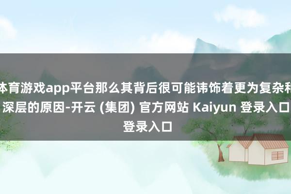 体育游戏app平台那么其背后很可能讳饰着更为复杂和深层的原因-开云 (集团) 官方网站 Kaiyun 登录入口
