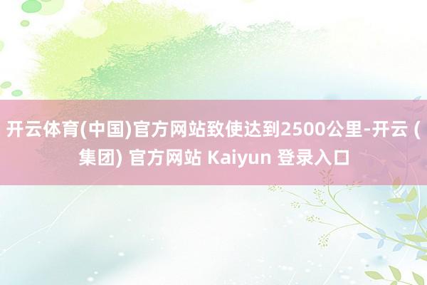 开云体育(中国)官方网站致使达到2500公里-开云 (集团) 官方网站 Kaiyun 登录入口