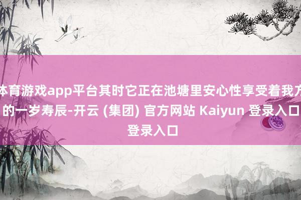体育游戏app平台其时它正在池塘里安心性享受着我方的一岁寿辰-开云 (集团) 官方网站 Kaiyun 登录入口