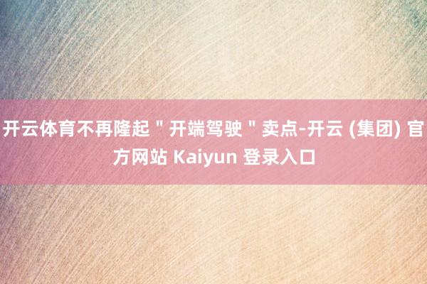 开云体育不再隆起＂开端驾驶＂卖点-开云 (集团) 官方网站 Kaiyun 登录入口