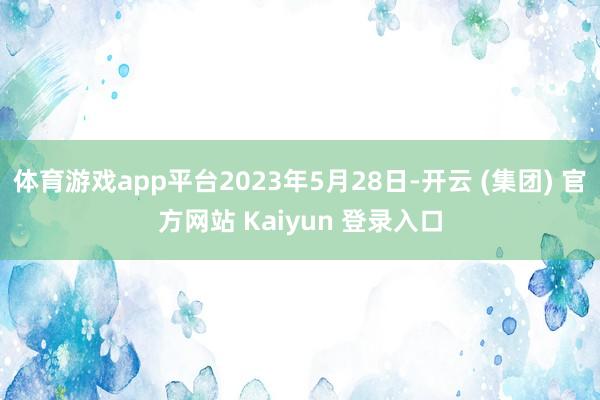 体育游戏app平台2023年5月28日-开云 (集团) 官方网站 Kaiyun 登录入口