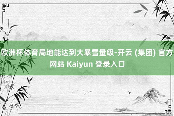 欧洲杯体育局地能达到大暴雪量级-开云 (集团) 官方网站 Kaiyun 登录入口
