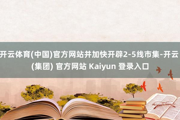开云体育(中国)官方网站并加快开辟2-5线市集-开云 (集团) 官方网站 Kaiyun 登录入口