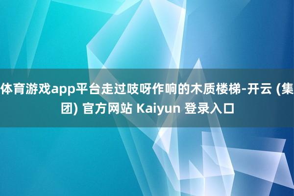 体育游戏app平台走过吱呀作响的木质楼梯-开云 (集团) 官方网站 Kaiyun 登录入口
