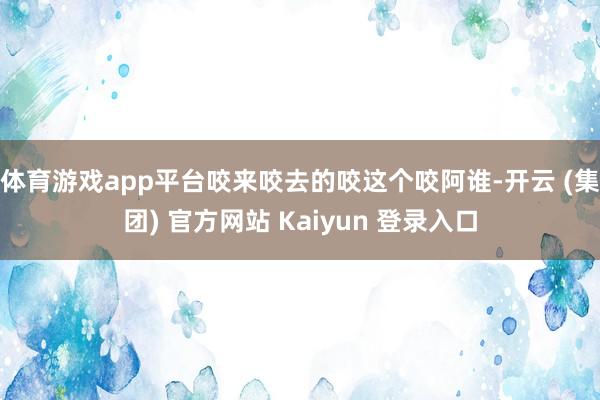 体育游戏app平台咬来咬去的咬这个咬阿谁-开云 (集团) 官方网站 Kaiyun 登录入口