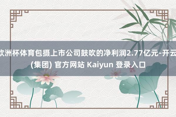 欧洲杯体育包摄上市公司鼓吹的净利润2.77亿元-开云 (集团) 官方网站 Kaiyun 登录入口