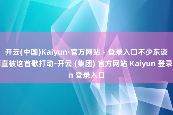 开云(中国)Kaiyun·官方网站 - 登录入口不少东谈主简直被这首歌打动-开云 (集团) 官方网站 Kaiyun 登录入口