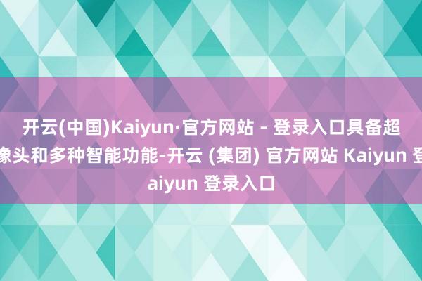 开云(中国)Kaiyun·官方网站 - 登录入口具备超广角录像头和多种智能功能-开云 (集团) 官方网站 Kaiyun 登录入口