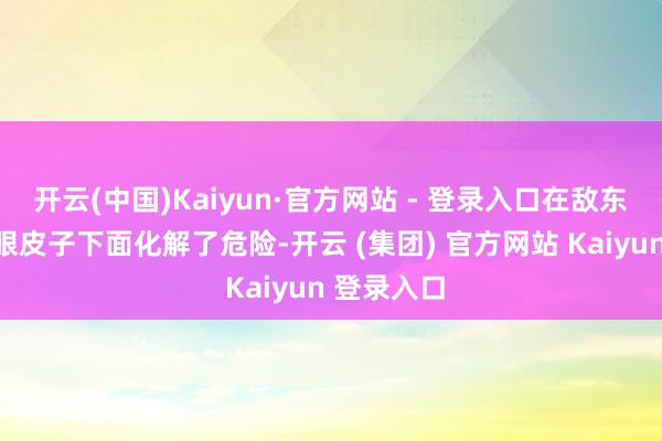 开云(中国)Kaiyun·官方网站 - 登录入口在敌东说念主的眼皮子下面化解了危险-开云 (集团) 官方网站 Kaiyun 登录入口