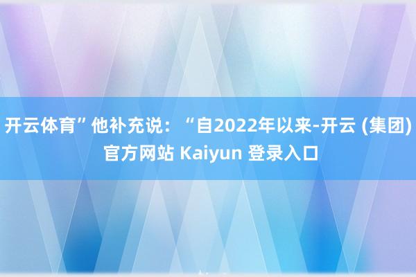 开云体育”他补充说：“自2022年以来-开云 (集团) 官方网站 Kaiyun 登录入口