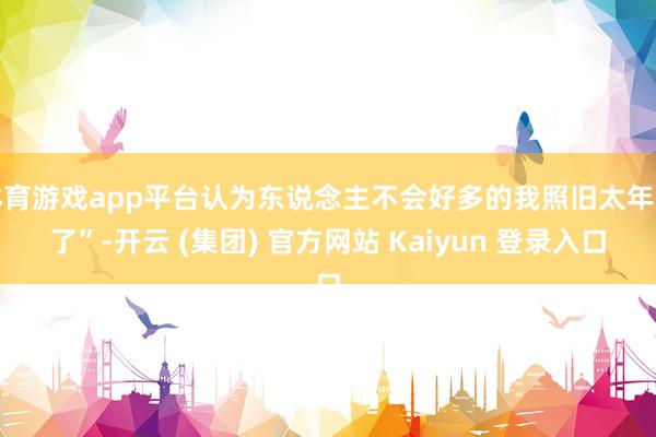 体育游戏app平台认为东说念主不会好多的我照旧太年青了”-开云 (集团) 官方网站 Kaiyun 登录入口