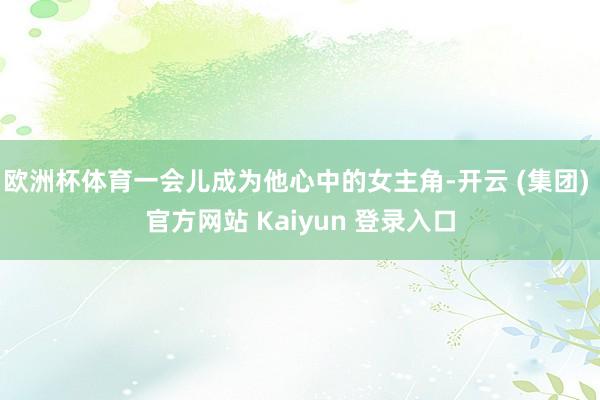 欧洲杯体育一会儿成为他心中的女主角-开云 (集团) 官方网站 Kaiyun 登录入口