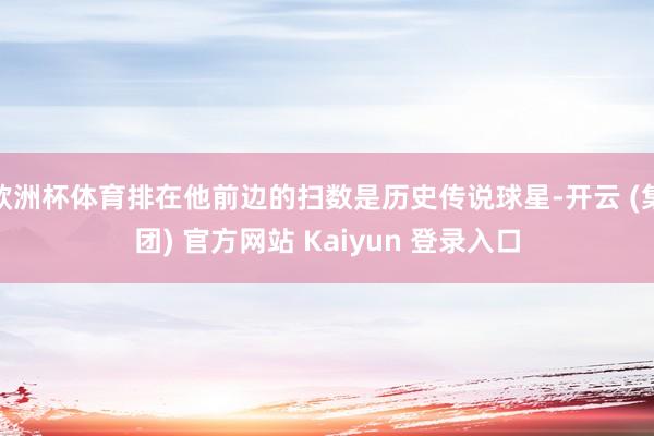 欧洲杯体育排在他前边的扫数是历史传说球星-开云 (集团) 官方网站 Kaiyun 登录入口
